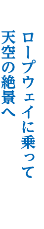 ロープウェイに乗って 天空の絶景へ