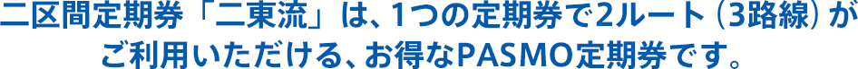 二区間定期券券「二東流」は、1つの定期券で2ルート（3路線）がご利用いただける、お得なPASMO定期券です。