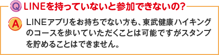 Q:LINEを持っていないと参加できないの？ A:LINEアプリをお持ちでない方も、東武健康ハイキングのコースを歩いていただくことは可能ですがスタンプを貯めることはできません。