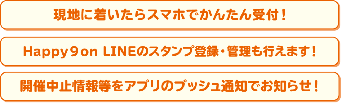 現地に着いたらスマホでかんたん受付！ Happy9onLINEのスタンプ登録・管理も行えます！開催中止情報等をアプリのプッシュ通知でお知らせ！